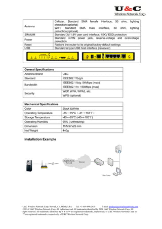 U&C Wireless Network Corp. Newark, CA 94560, USA Tel: +1-650-690-2938 E-mail: product@ucwirelessnetwork.com
©2014, U&C Wireless Network Corp. All rights reserved. All trademarks identified by 2014 U&C Wireless Network Corp, All
rights reserved. All trademarks identified by ® ® or ™ are registered trademarks, respectively, of U&C Wireless Network Corp. or
™ are registered trademarks, respectively, of U&C Wireless Network Corp.
Antenna
Cellular: Standard SMA female interface, 50 ohm, lighting
protection(optional)
WIFI: Standard SMA male interface, 50 ohm, lighting
protection(optional)
SIM/UIM Standard 3V/1.8V user card interface, 15KV ESD protection
Power
Standard 3-PIN power jack, reverse-voltage and overvoltage
protection
Reset Restore the router to its original factory default settings
USB Standard A type USB host interface (reserved)
General Specifications
Antenna Brand U&C
Standard IEEE802.11b/g/n
Bandwidth
IEEE802.11b/g: 54Mbps (max)
IEEE802.11n: 150Mbps (max)
Security
WEP, WPA, WPA2, etc.
WPS (optional)
Mechanical Specifications
Color Black &White
Operating Temperature -35~+75ºC（-31~+167℉）
Storage Temperature -40~+85ºC (-40~+185℉)
Operating Humidity 95% ( unfreezing)
Dimension 157x97x25 mm
Net Weight 440g
Installation Example
 