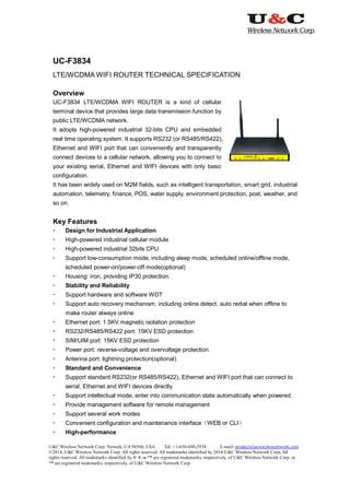 U&C Wireless Network Corp. Newark, CA 94560, USA Tel: +1-650-690-2938 E-mail: product@ucwirelessnetwork.com
©2014, U&C Wireless Network Corp. All rights reserved. All trademarks identified by 2014 U&C Wireless Network Corp, All
rights reserved. All trademarks identified by ® ® or ™ are registered trademarks, respectively, of U&C Wireless Network Corp. or
™ are registered trademarks, respectively, of U&C Wireless Network Corp.
UC-F3834
LTE/WCDMA WIFI ROUTER TECHNICAL SPECIFICATION
Overview
UC-F3834 LTE/WCDMA WIFI ROUTER is a kind of cellular
terminal device that provides large data transmission function by
public LTE/WCDMA network.
It adopts high-powered industrial 32-bits CPU and embedded
real time operating system. It supports RS232 (or RS485/RS422),
Ethernet and WIFI port that can conveniently and transparently
connect devices to a cellular network, allowing you to connect to
your existing serial, Ethernet and WIFI devices with only basic
configuration.
It has been widely used on M2M fields, such as intelligent transportation, smart grid, industrial
automation, telemetry, finance, POS, water supply, environment protection, post, weather, and
so on.
Key Features
 Design for Industrial Application
 High-powered industrial cellular module
 High-powered industrial 32bits CPU
 Support low-consumption mode, including sleep mode, scheduled online/offline mode,
scheduled power-on/power-off mode(optional)
 Housing: iron, providing IP30 protection.
 Stability and Reliability
 Support hardware and software WDT
 Support auto recovery mechanism, including online detect, auto redial when offline to
make router always online
 Ethernet port: 1.5KV magnetic isolation protection
 RS232/RS485/RS422 port: 15KV ESD protection
 SIM/UIM port: 15KV ESD protection
 Power port: reverse-voltage and overvoltage protection
 Antenna port: lightning protection(optional)
 Standard and Convenience
 Support standard RS232(or RS485/RS422), Ethernet and WIFI port that can connect to
serial, Ethernet and WIFI devices directly
 Support intellectual mode, enter into communication state automatically when powered
 Provide management software for remote management
 Support several work modes
 Convenient configuration and maintenance interface（WEB or CLI）
 High-performance
 