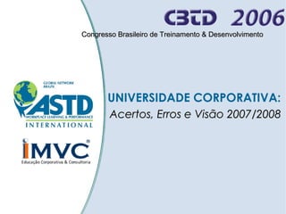 Congresso Brasileiro de Treinamento & Desenvolvimento

UNIVERSIDADE CORPORATIVA:
Acertos, Erros e Visão 2007/2008

 