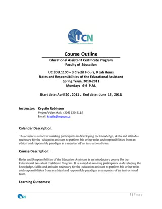 Course Outline
                        Educational Assistant Certificate Program
                                  Faculty of Education

                      UC.EDU.1100 – 3 Credit Hours, 0 Lab Hours
                Roles and Responsibilities of the Educational Assistant
                              Spring Term, 2010-2011
                                Mondays 6-9 P.M.

                Start date: April 20 , 2011 , End date : June 15 , 2011


Instructor: Krystle Robinson
               Phone/Voice Mail: (204) 620-2117
               Email: krystle@myucn.ca


Calendar Description:

This course is aimed at assisting participants in developing the knowledge, skills and attitudes
necessary for the education assistant to perform his or her roles and responsibilities from an
ethical and responsible paradigm as a member of an instructional team.

Course Description:

Roles and Responsibilities of the Education Assistant is an introductory course for the
Educational Assistant Certificate Program. It is aimed at assisting participants in developing the
knowledge, skills and attitudes necessary for the education assistant to perform his or her roles
and responsibilities from an ethical and responsible paradigm as a member of an instructional
team.

Learning Outcomes:


                                                                                         1|Page
 