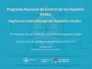 Programa Nacional de Control de las Hepatitis
Virales
Vigilancia Intensificada de Hepatitis Virales
24ª Reunión Anual Unidades Centinela de Hepatitis virales
“Cuatro ejes de acción para contribuir al Control”
Diciembre 2015
Ciudad Autônoma de Buenos Aires
 