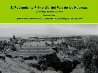 El Poblamiento Primordial del País de los Huancas Luis Hurtado de Mendoza, Ph.D. Cátedra Libre Centro Cultural, UNIVERSIDAD CONTINENTAL, Huancayo, 13 de Abril 2009 