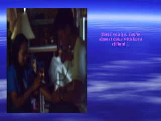 There you go, you’re almost done with kuya clifford… 