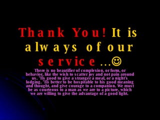 Thank You!  It is always of our  service …  There is no beautifier of complexion, or form, or behavior, like the wish to scatter joy and not pain around us. 'Tis good to give a stranger a meal, or a night's lodging. 'Tis better to be hospitable to his good meaning and thought, and give courage to a companion. We must be as courteous to a man as we are to a picture, which we are willing to give the advantage of a good light.  