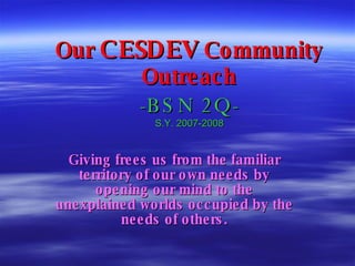 Our  CESDEV  Community Outreach -BSN 2Q- S.Y. 2007-2008 Giving frees us from the familiar territory of our own needs by opening our mind to the unexplained worlds occupied by the needs of others. 
