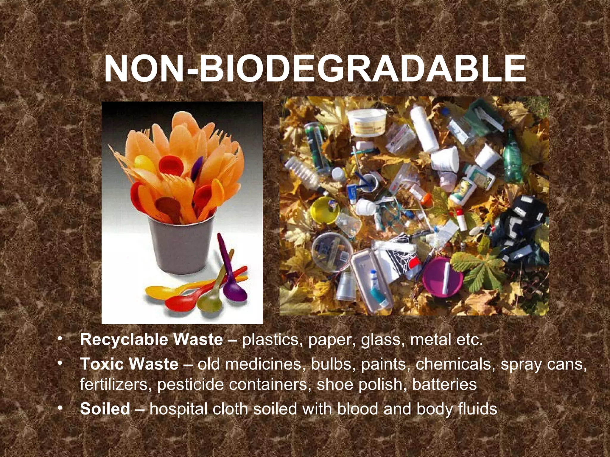 NON-BIODEGRADABLE Recyclable Waste –  plastics, paper, glass, metal etc. Toxic Waste  – old medicines, bulbs, paints, chemicals, spray cans, fertilizers, pesticide containers, shoe polish, batteries Soiled  – hospital cloth soiled with blood and body fluids 