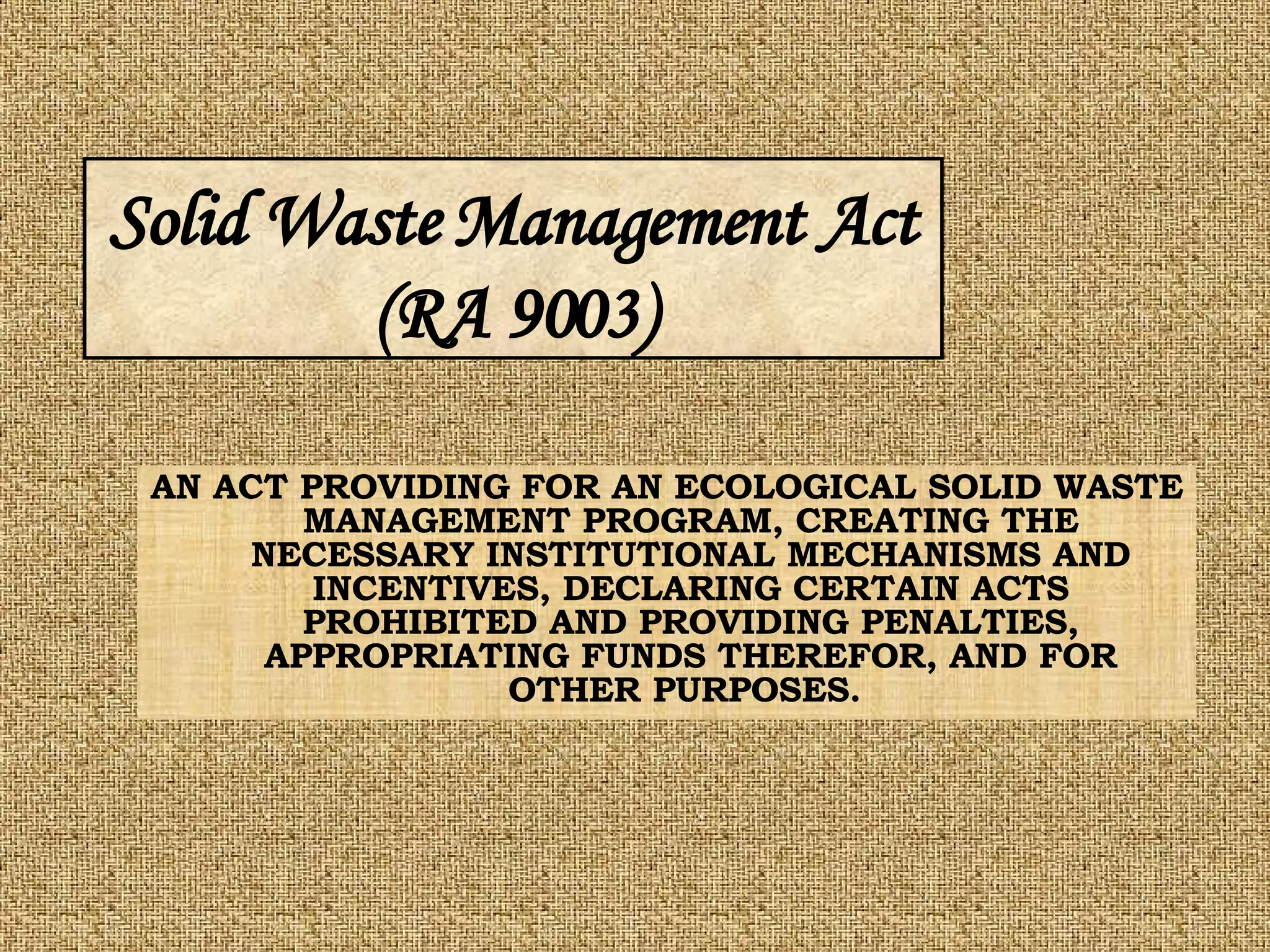 AN ACT PROVIDING FOR AN ECOLOGICAL SOLID WASTE MANAGEMENT PROGRAM, CREATING THE NECESSARY INSTITUTIONAL MECHANISMS AND INCENTIVES, DECLARING CERTAIN ACTS PROHIBITED AND PROVIDING PENALTIES, APPROPRIATING FUNDS THEREFOR, AND FOR OTHER PURPOSES.  Solid Waste Management Act (RA 9003) 