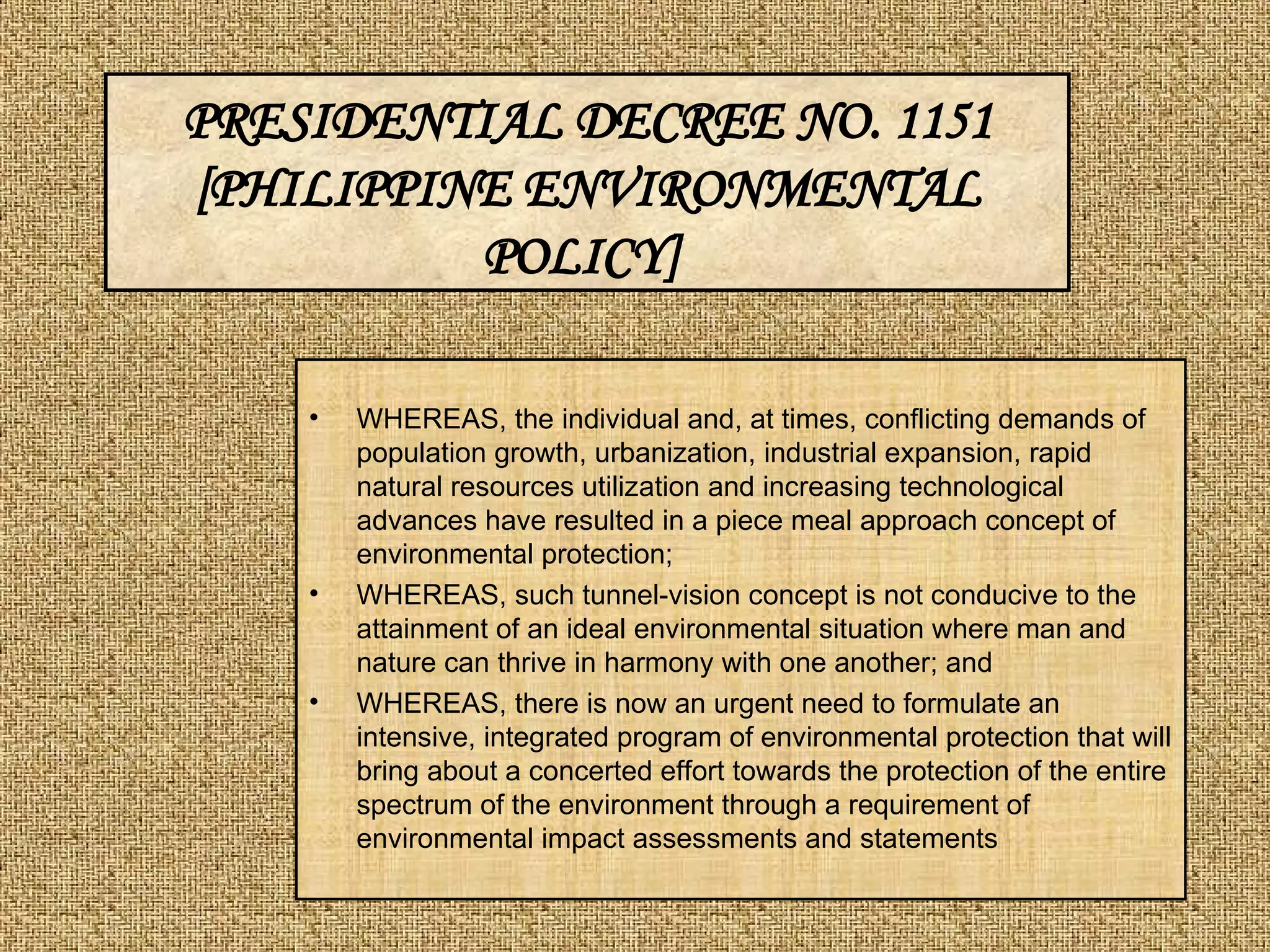 WHEREAS, the individual and, at times, conflicting demands of population growth, urbanization, industrial expansion, rapid natural resources utilization and increasing technological advances have resulted in a piece meal approach concept of environmental protection;  WHEREAS, such tunnel-vision concept is not conducive to the attainment of an ideal environmental situation where man and nature can thrive in harmony with one another; and  WHEREAS, there is now an urgent need to formulate an intensive, integrated program of environmental protection that will bring about a concerted effort towards the protection of the entire spectrum of the environment through a requirement of environmental impact assessments and statements PRESIDENTIAL DECREE NO. 1151 [PHILIPPINE ENVIRONMENTAL POLICY]   