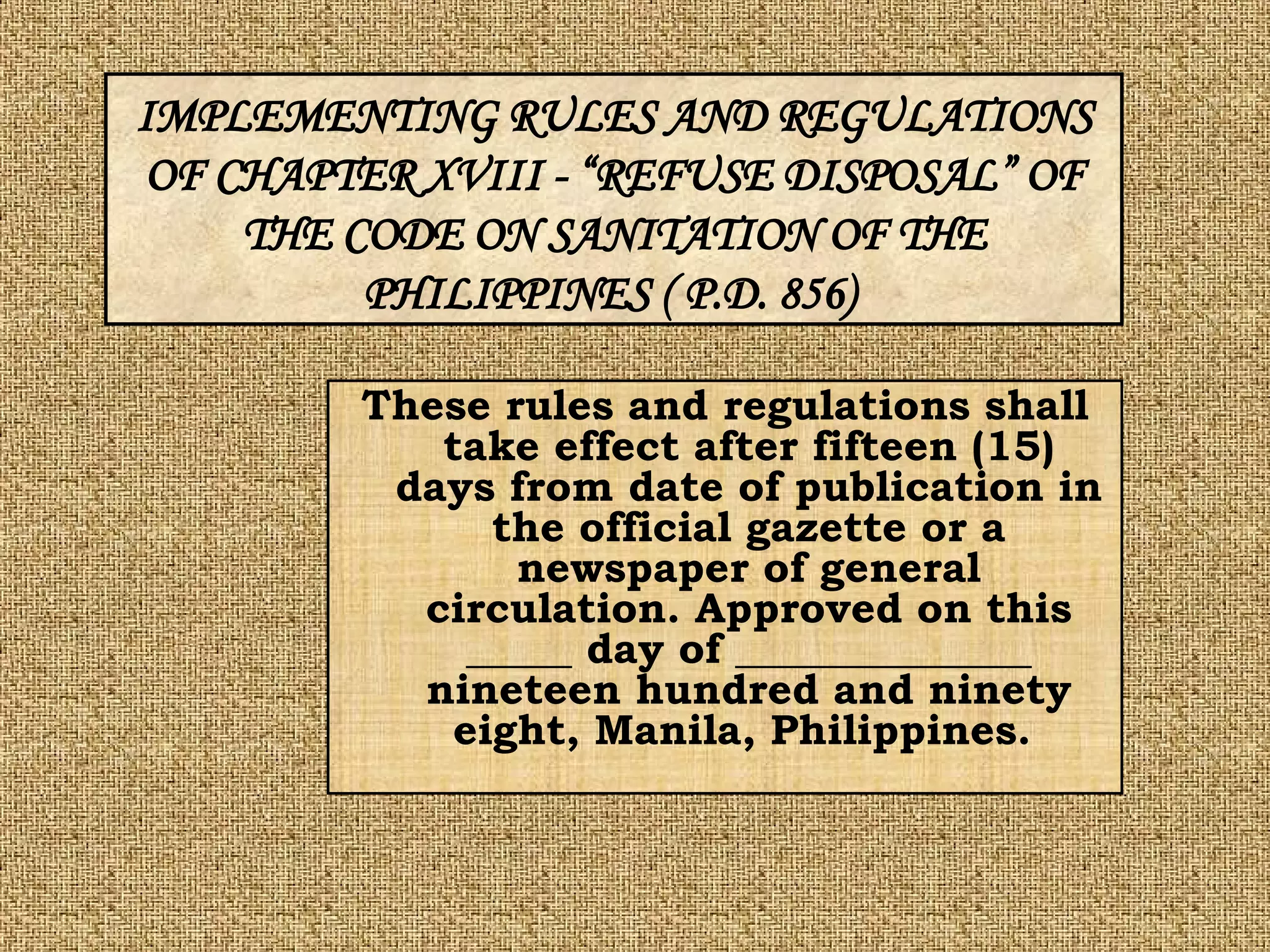 These rules and regulations shall take effect after fifteen (15) days from date of publication in the official gazette or a newspaper of general circulation. Approved on this _____ day of ______________ nineteen hundred and ninety eight, Manila, Philippines.   IMPLEMENTING RULES AND REGULATIONS OF CHAPTER XVIII - “REFUSE DISPOSAL” OF THE CODE ON SANITATION OF THE PHILIPPINES ( P.D. 856)   