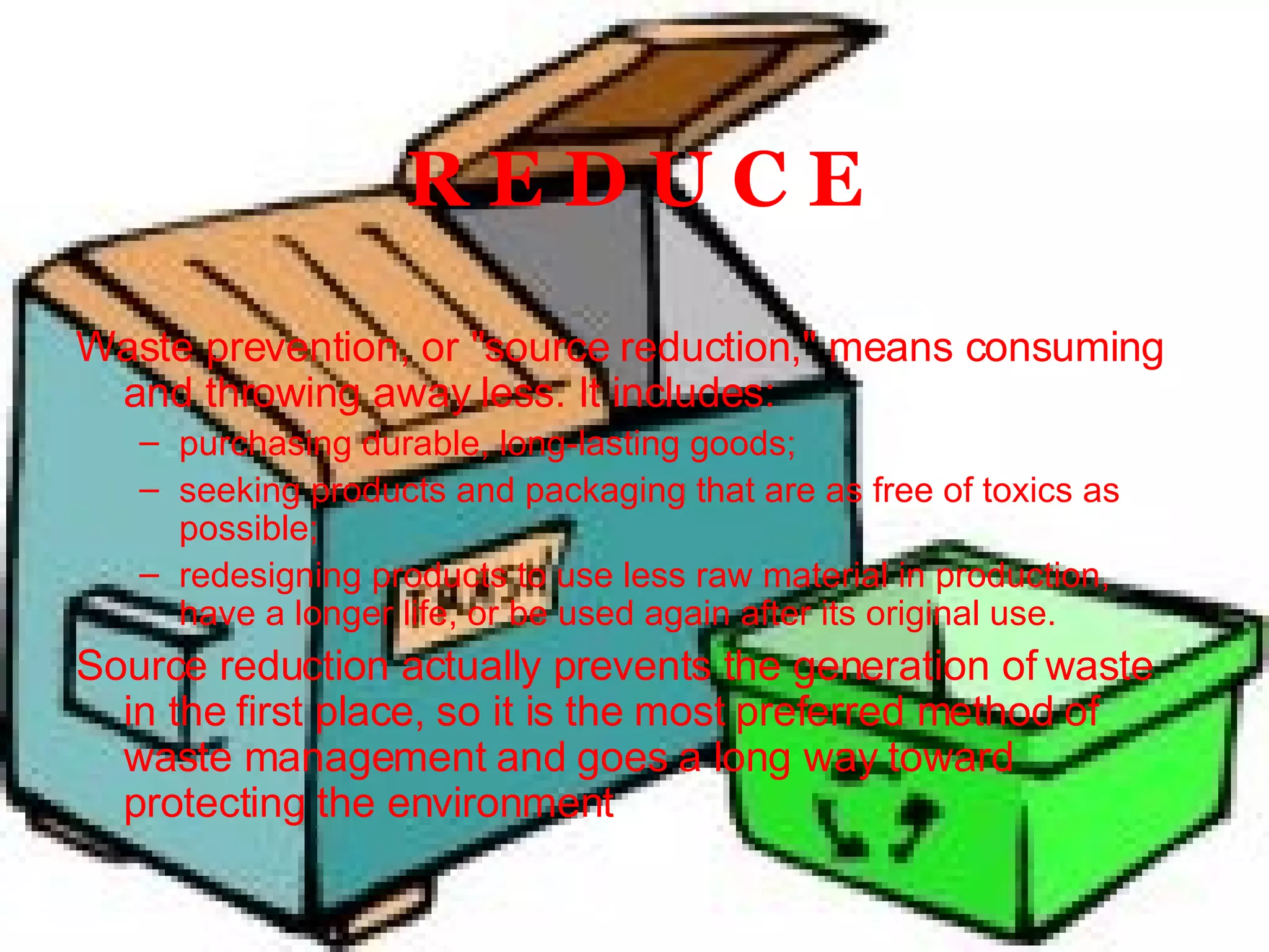 R E D U C E Waste prevention, or "source reduction," means consuming and throwing away less. It includes: purchasing durable, long-lasting goods;  seeking products and packaging that are as free of toxics as possible;  redesigning products to use less raw material in production, have a longer life, or be used again after its original use.  Source reduction actually prevents the generation of waste in the first place, so it is the most preferred method of waste management and goes a long way toward protecting the environment 