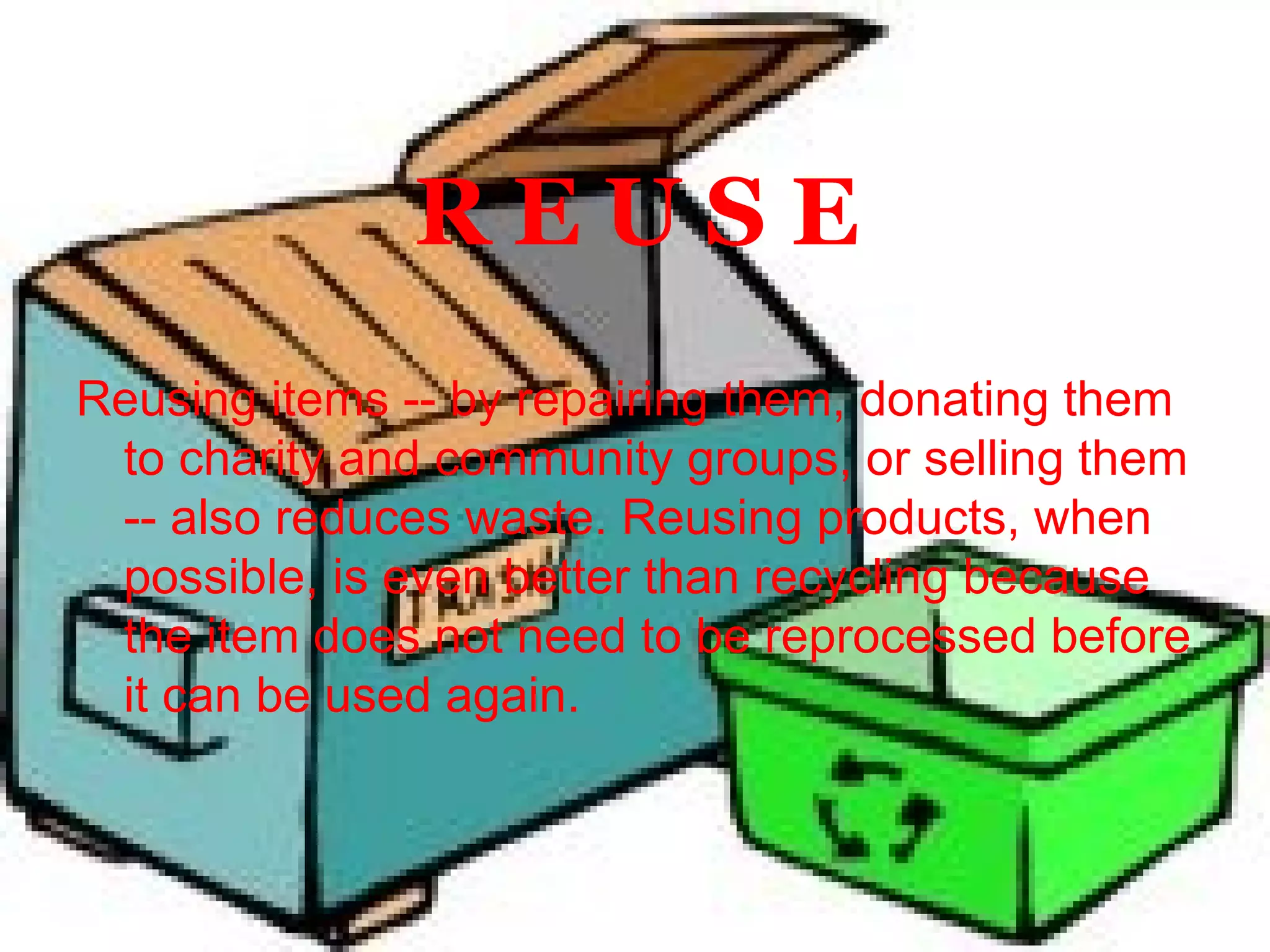 R E U S E Reusing items -- by repairing them, donating them to charity and community groups, or selling them -- also reduces waste. Reusing products, when possible, is even better than recycling because the item does not need to be reprocessed before it can be used again. 