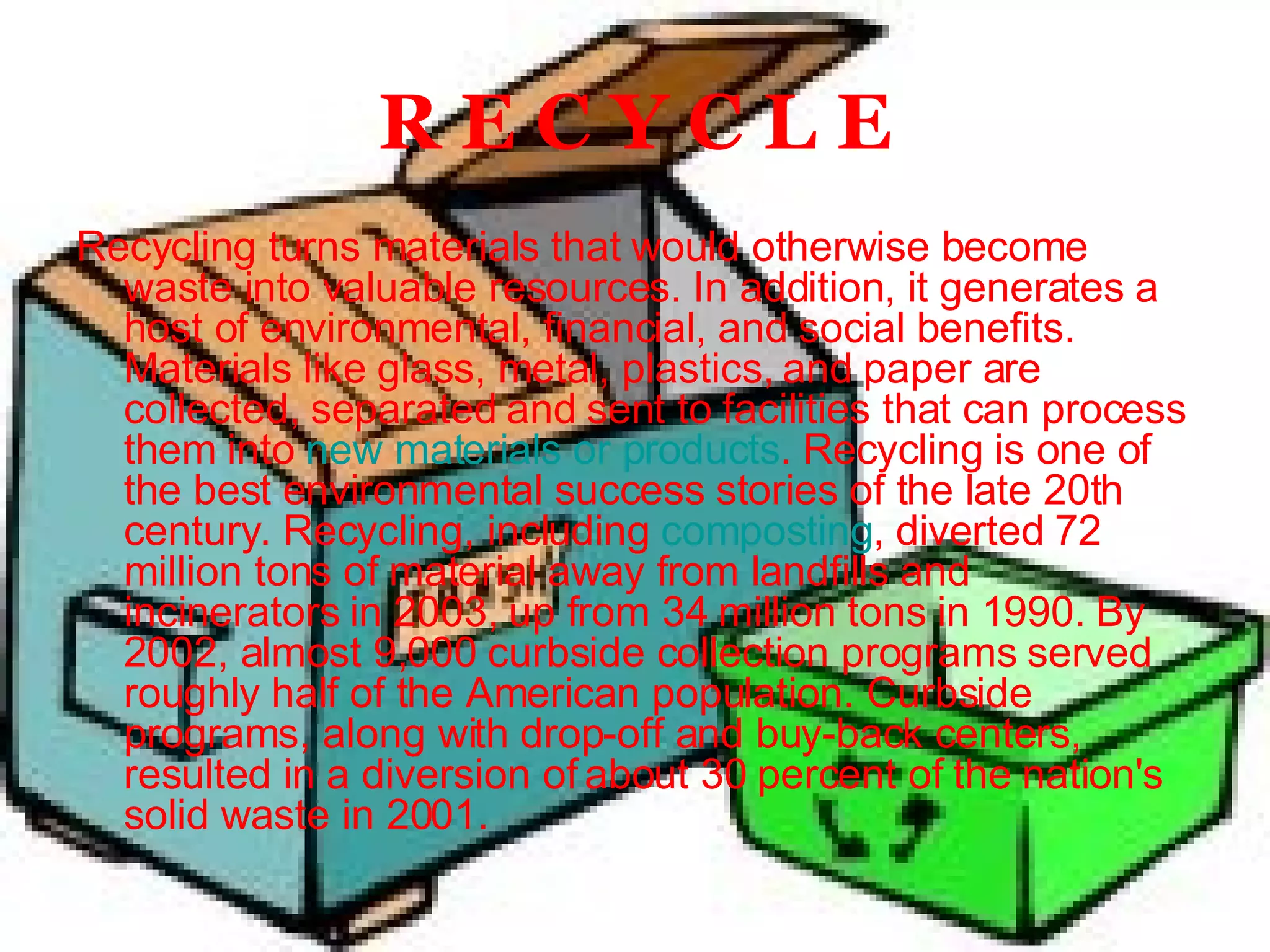 R E C Y C L E Recycling turns materials that would otherwise become waste into valuable resources. In addition, it generates a host of environmental, financial, and social benefits. Materials like glass, metal, plastics, and paper are collected, separated and sent to facilities that can process them into  new materials or products . Recycling is one of the best environmental success stories of the late 20th century. Recycling, including  composting , diverted 72 million tons of material away from landfills and incinerators in 2003, up from 34 million tons in 1990. By 2002, almost 9,000 curbside collection programs served roughly half of the American population. Curbside programs, along with drop-off and buy-back centers, resulted in a diversion of about 30 percent of the nation's solid waste in 2001. 