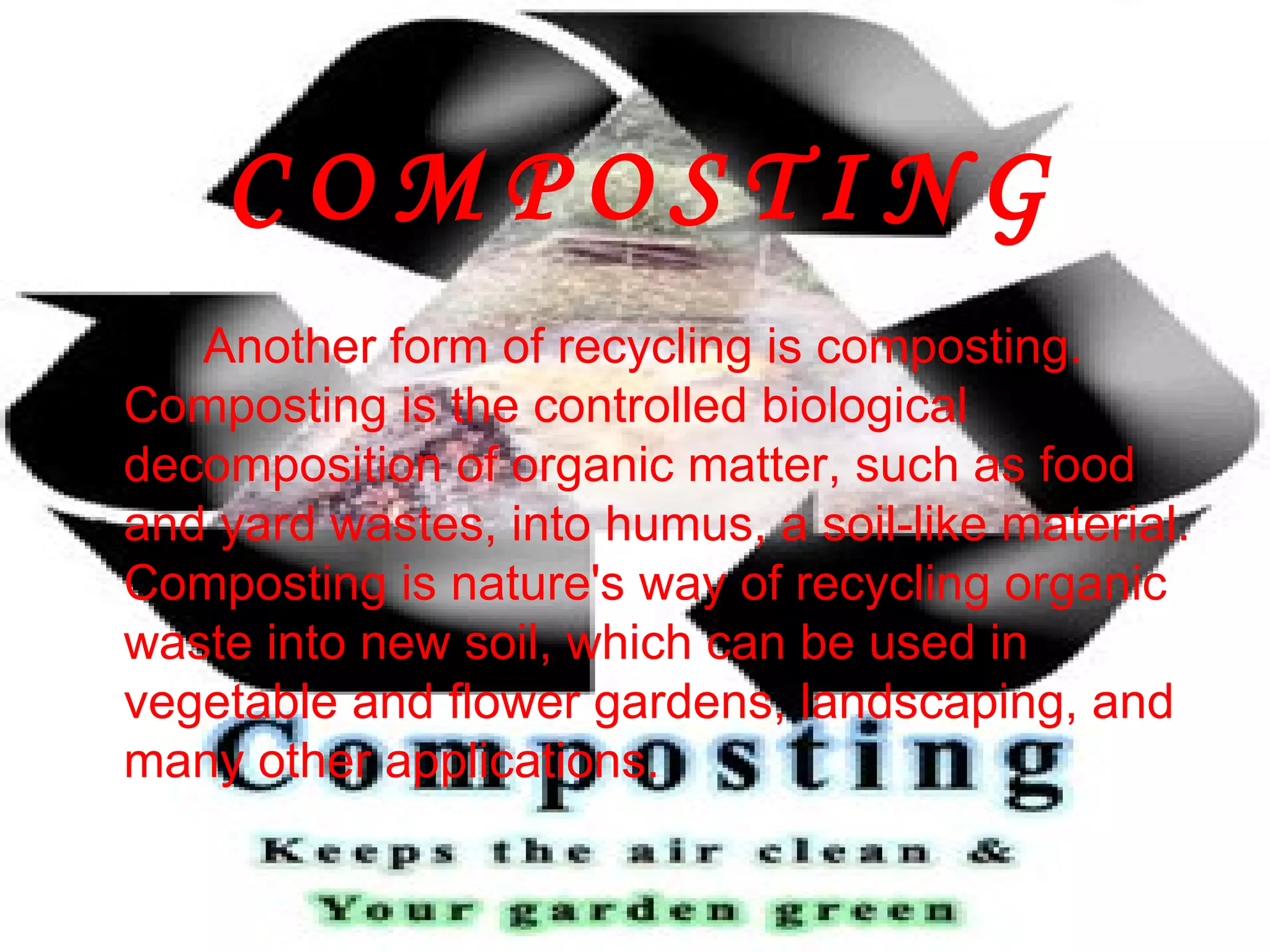 C O M P O S T I N G Another form of recycling is composting. Composting is the controlled biological decomposition of organic matter, such as food and yard wastes, into humus, a soil-like material. Composting is nature's way of recycling organic waste into new soil, which can be used in vegetable and flower gardens, landscaping, and many other applications. 
