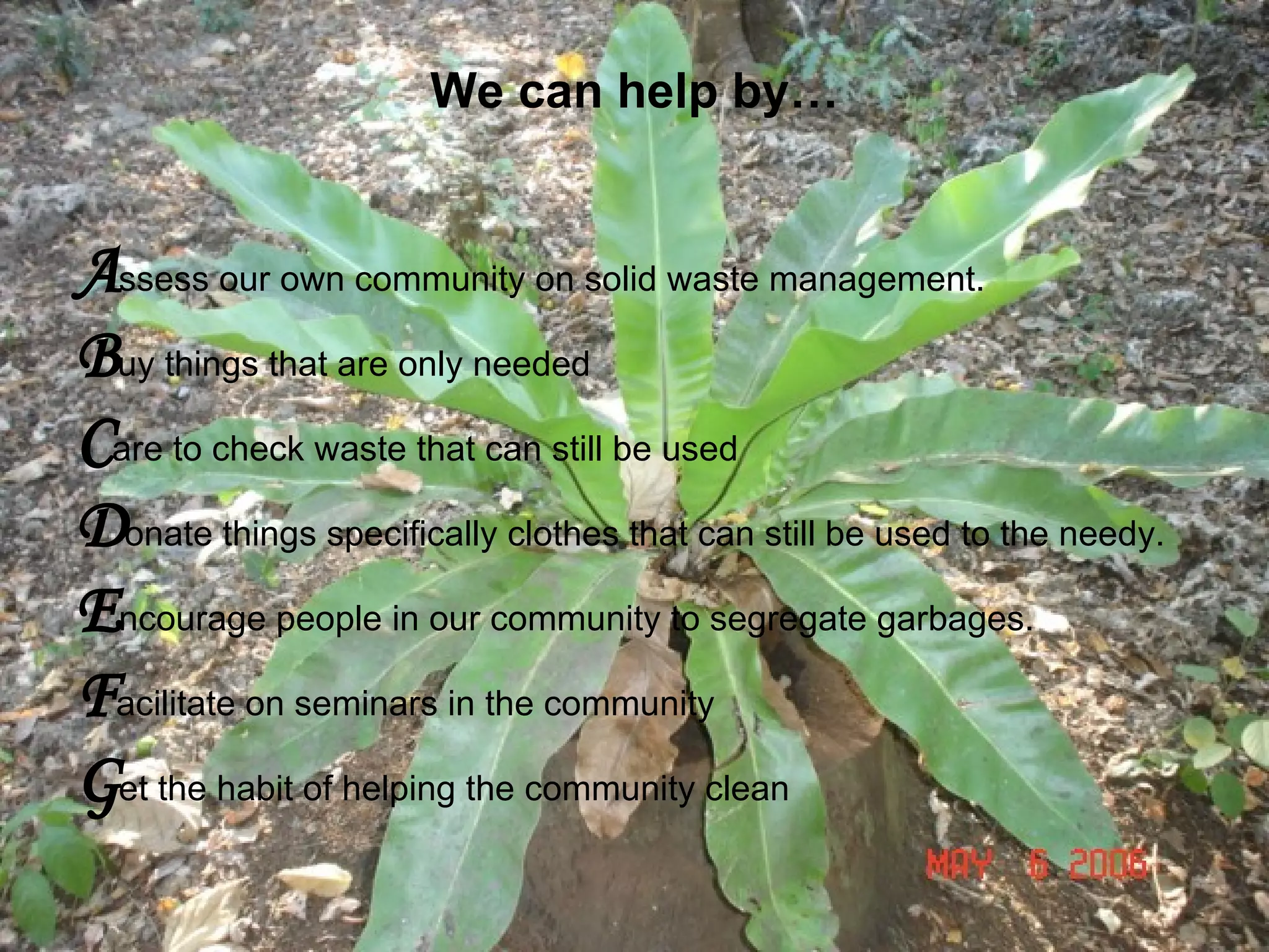 We can help by… A ssess our own community on solid waste management. B uy things that are only needed C are to check waste that can still be used D onate things specifically clothes that can still be used to the needy. E ncourage people in our community to segregate garbages. F acilitate on seminars in the community G et the habit of helping the community clean   