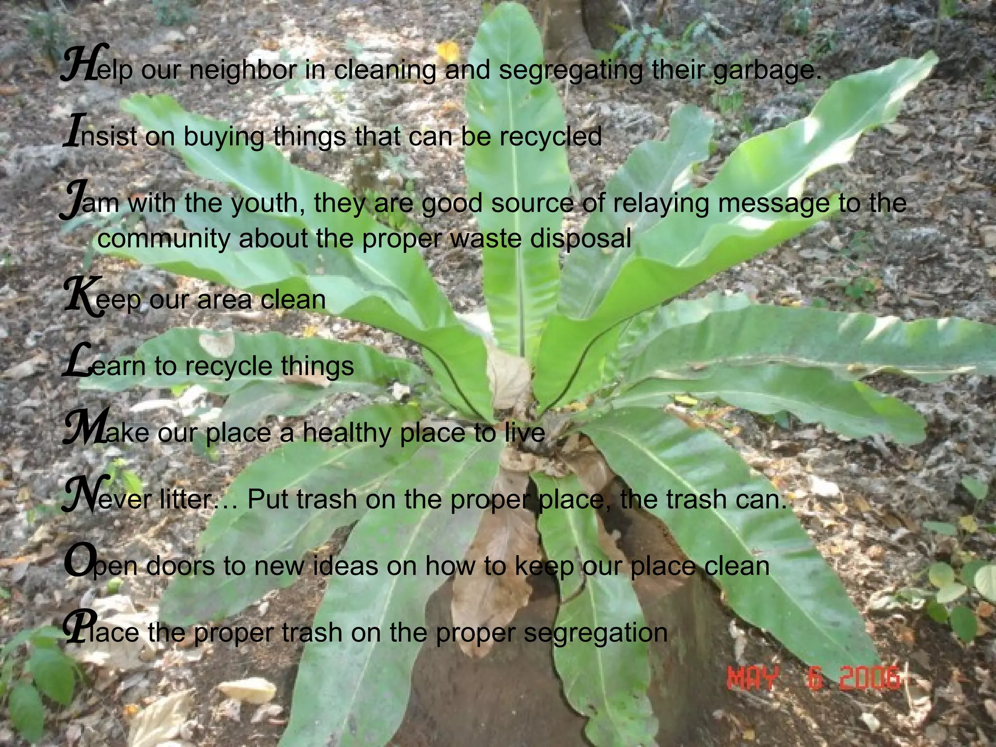 H elp our neighbor in cleaning and segregating their garbage. I nsist on buying things that can be recycled J am with the youth, they are good source of relaying message to the community about the proper waste disposal K eep our area clean L earn to recycle things M ake our place a healthy place to live N ever litter… Put trash on the proper place, the trash can. O pen doors to new ideas on how to keep our place clean P lace the proper trash on the proper segregation 
