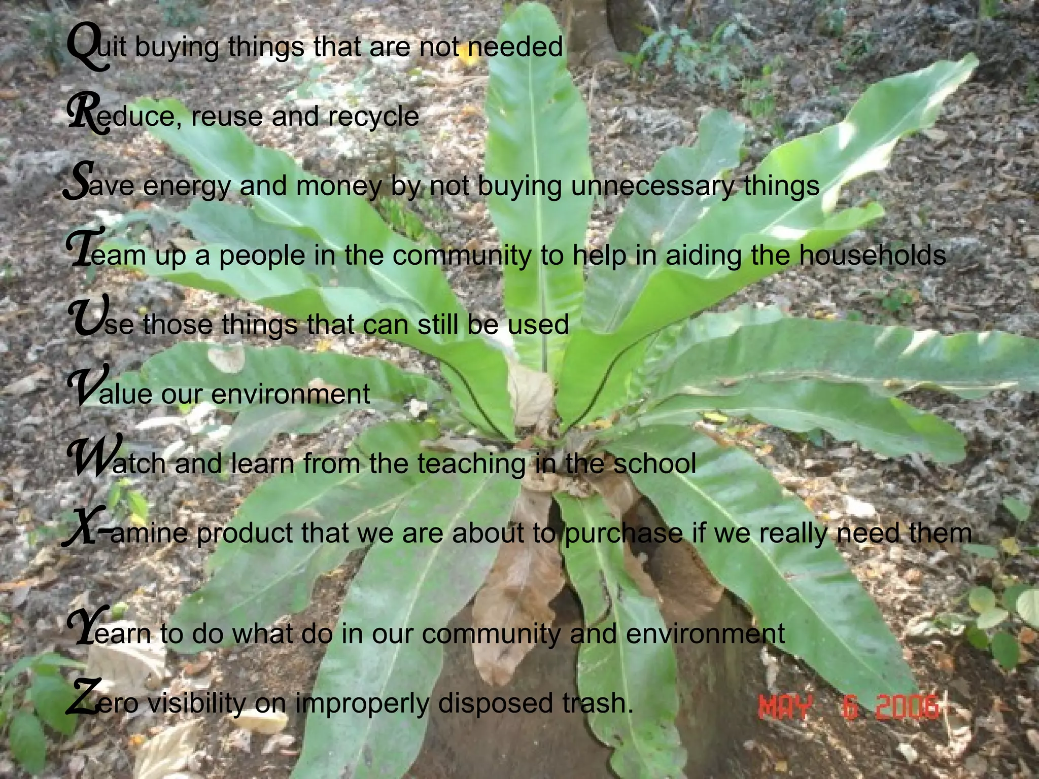 Q uit buying things that are not needed R educe, reuse and recycle S ave energy and money by not buying unnecessary things  T eam up a people in the community to help in aiding the households U se those things that can still be used V alue our environment W atch and learn from the teaching in the school X- amine product that we are about to purchase if we really need them  Y earn to do what do in our community and environment Z ero visibility on improperly disposed trash. 