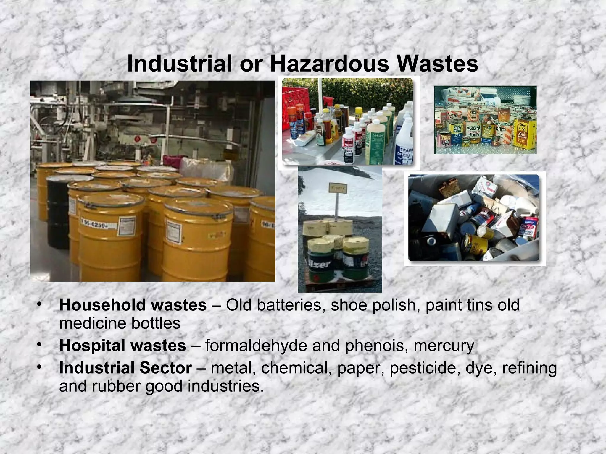 Industrial or Hazardous Wastes Household wastes  – Old batteries, shoe polish, paint tins old medicine bottles Hospital wastes  – formaldehyde and phenois, mercury Industrial Sector  – metal, chemical, paper, pesticide, dye, refining and rubber good industries. 