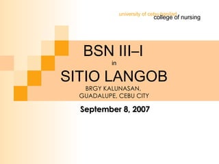 BSN III–I   in SITIO LANGOB BRGY KALUNASAN,  GUADALUPE, CEBU CITY college of nursing university of cebu-banilad September 8, 2007 