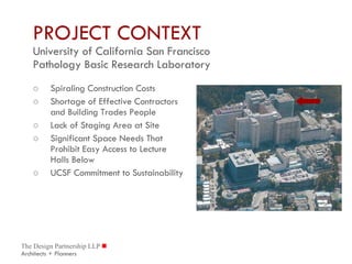 PROJECT CONTEXT University of California San Francisco Pathology Basic Research Laboratory Spiraling Construction Costs Shortage of Effective Contractors and Building Trades People Lack of Staging Area at Site Significant Space Needs That Prohibit Easy Access to Lecture Halls Below UCSF Commitment to Sustainability 