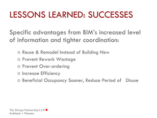 LESSONS LEARNED: SUCCESSES Specific advantages from BIM’s increased level of information and tighter coordination: Reuse & Remodel Instead of Building New Prevent Rework Wastage Prevent Over-ordering Increase Efficiency Beneficial Occupancy Sooner, Reduce Period of  Disuse 