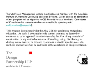 The UC Project Management Institute is a Registered Provider with The American Institute of Architects Continuing Education Systems.  Credit earned on completion of this program will be reported to CES Records for AIA members.  Certificates of Completion for non-AIA members are available upon request ( [email_address] ). This program is registered with the AIA-CES for continuing professional education.  As such, it does not include content that may be deemed or construed to be an approval or endorsement by the AIA of any material of construction or any method or manner of handling, using, distributing, or dealing in any material or product.  Questions related to specific materials, methods and services will be addressed at the conclusion of this presentation. 