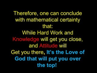 Therefore, one can conclude
with mathematical certainty
that:
While Hard Work and
Knowledge will get you close,
and Attitude will
Get you there, It’s the Love of
God that will put you over
the top!
 