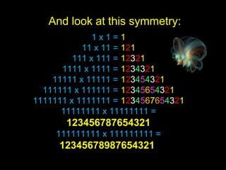1 x 1 = 1
11 x 11 = 121
111 x 111 = 12321
1111 x 1111 = 1234321
11111 x 11111 = 123454321
111111 x 111111 = 12345654321
1111111 x 1111111 = 1234567654321
11111111 x 11111111 =
123456787654321
111111111 x 111111111 =
12345678987654321
And look at this symmetry:
 