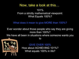 101%
From a strictly mathematical viewpoint:
What Equals 100%?
What does it mean to give MORE than 100%?
Ever wonder about those people who say they are giving
more than 100%?
We have all been in situations where someone wants you
to
GIVE OVER 100%
How about ACHIEVING 101%?
What equals 100% in life?
Now, take a look at this…
 
