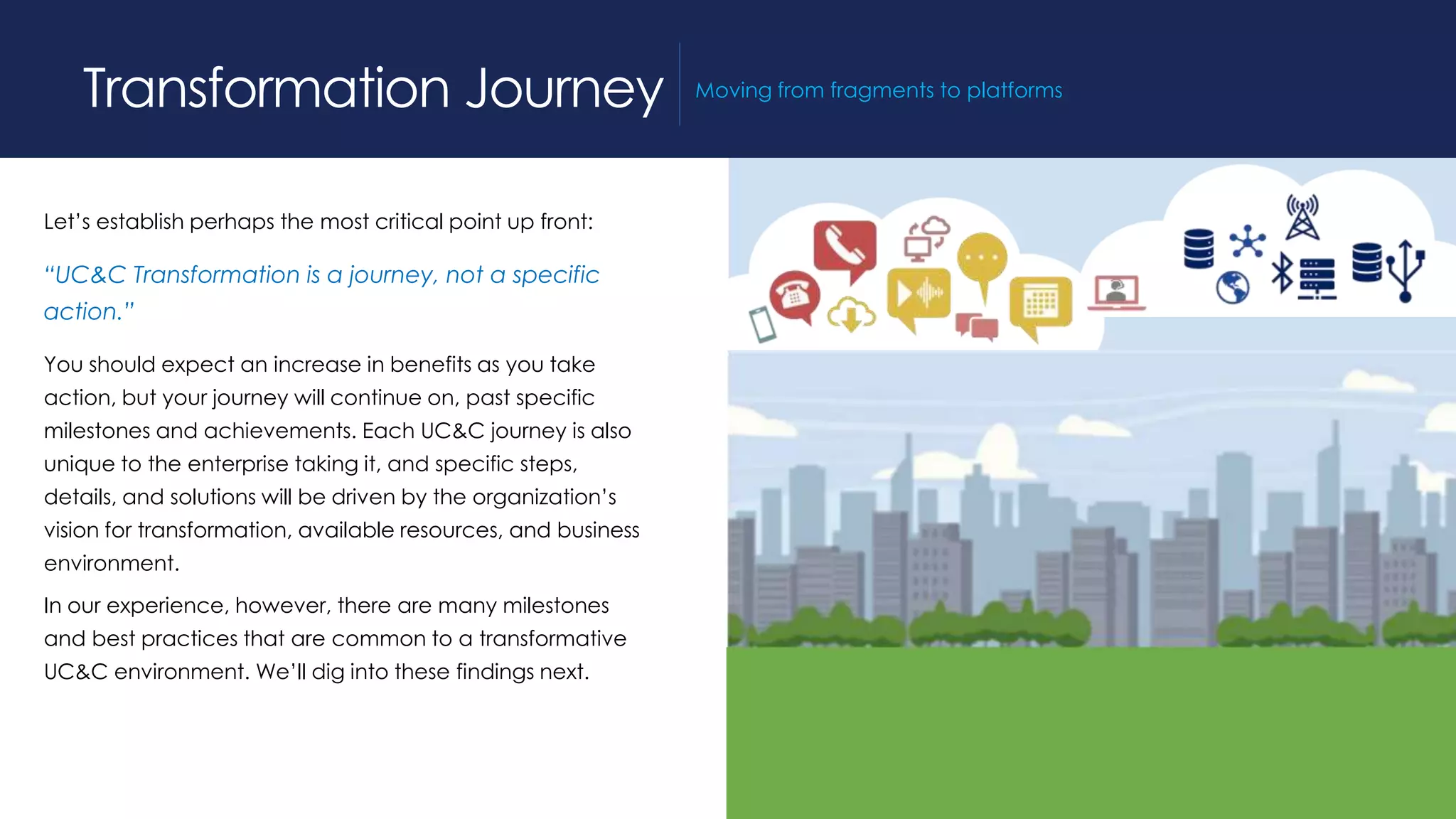 Let’s establish perhaps the most critical point up front:
“UC&C Transformation is a journey, not a specific
action.”
You should expect an increase in benefits as you take
action, but your journey will continue on, past specific
milestones and achievements. Each UC&C journey is also
unique to the enterprise taking it, and specific steps,
details, and solutions will be driven by the organization’s
vision for transformation, available resources, and business
environment.
In our experience, however, there are many milestones
and best practices that are common to a transformative
UC&C environment. We’ll dig into these findings next.
Transformation Journey Moving from fragments to platforms
 