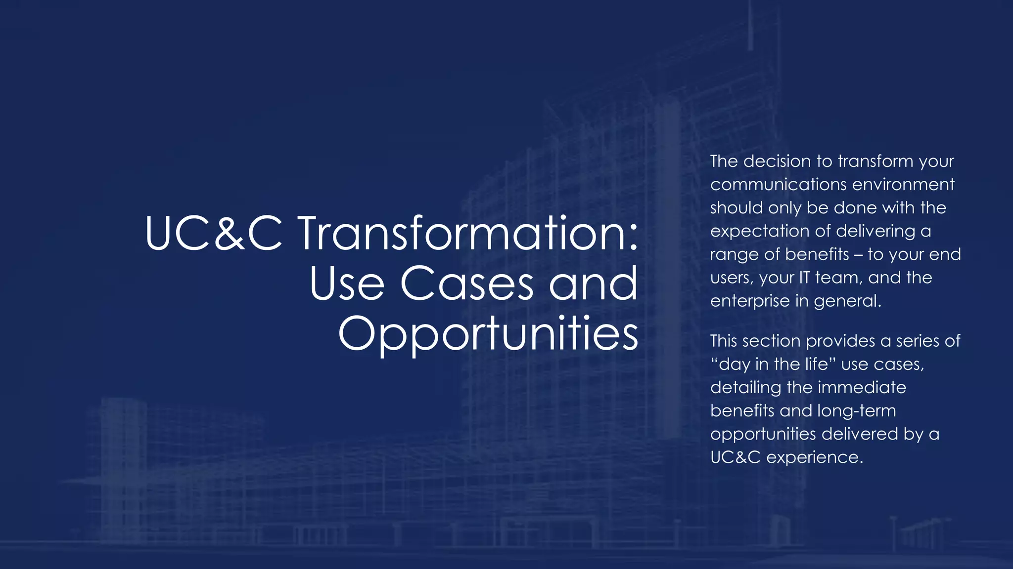 UC&C Transformation:
Use Cases and
Opportunities
The decision to transform your
communications environment
should only be done with the
expectation of delivering a
range of benefits – to your end
users, your IT team, and the
enterprise in general.
This section provides a series of
“day in the life” use cases,
detailing the immediate
benefits and long-term
opportunities delivered by a
UC&C experience.
 