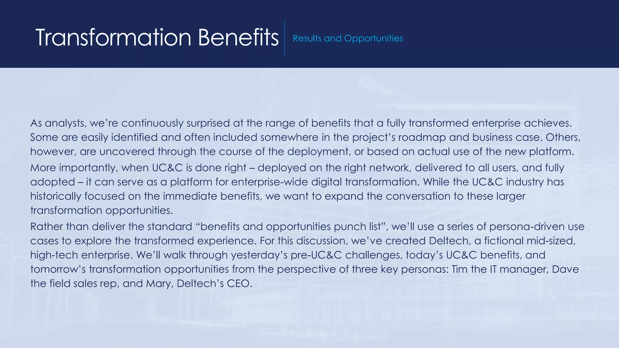 Transformation Benefits Results and Opportunities
As analysts, we’re continuously surprised at the range of benefits that a fully transformed enterprise achieves.
Some are easily identified and often included somewhere in the project’s roadmap and business case. Others,
however, are uncovered through the course of the deployment, or based on actual use of the new platform.
More importantly, when UC&C is done right – deployed on the right network, delivered to all users, and fully
adopted – it can serve as a platform for enterprise-wide digital transformation. While the UC&C industry has
historically focused on the immediate benefits, we want to expand the conversation to these larger
transformation opportunities.
Rather than deliver the standard “benefits and opportunities punch list”, we’ll use a series of persona-driven use
cases to explore the transformed experience. For this discussion, we’ve created Deltech, a fictional mid-sized,
high-tech enterprise. We’ll walk through yesterday’s pre-UC&C challenges, today’s UC&C benefits, and
tomorrow’s transformation opportunities from the perspective of three key personas: Tim the IT manager, Dave
the field sales rep, and Mary, Deltech’s CEO.
 