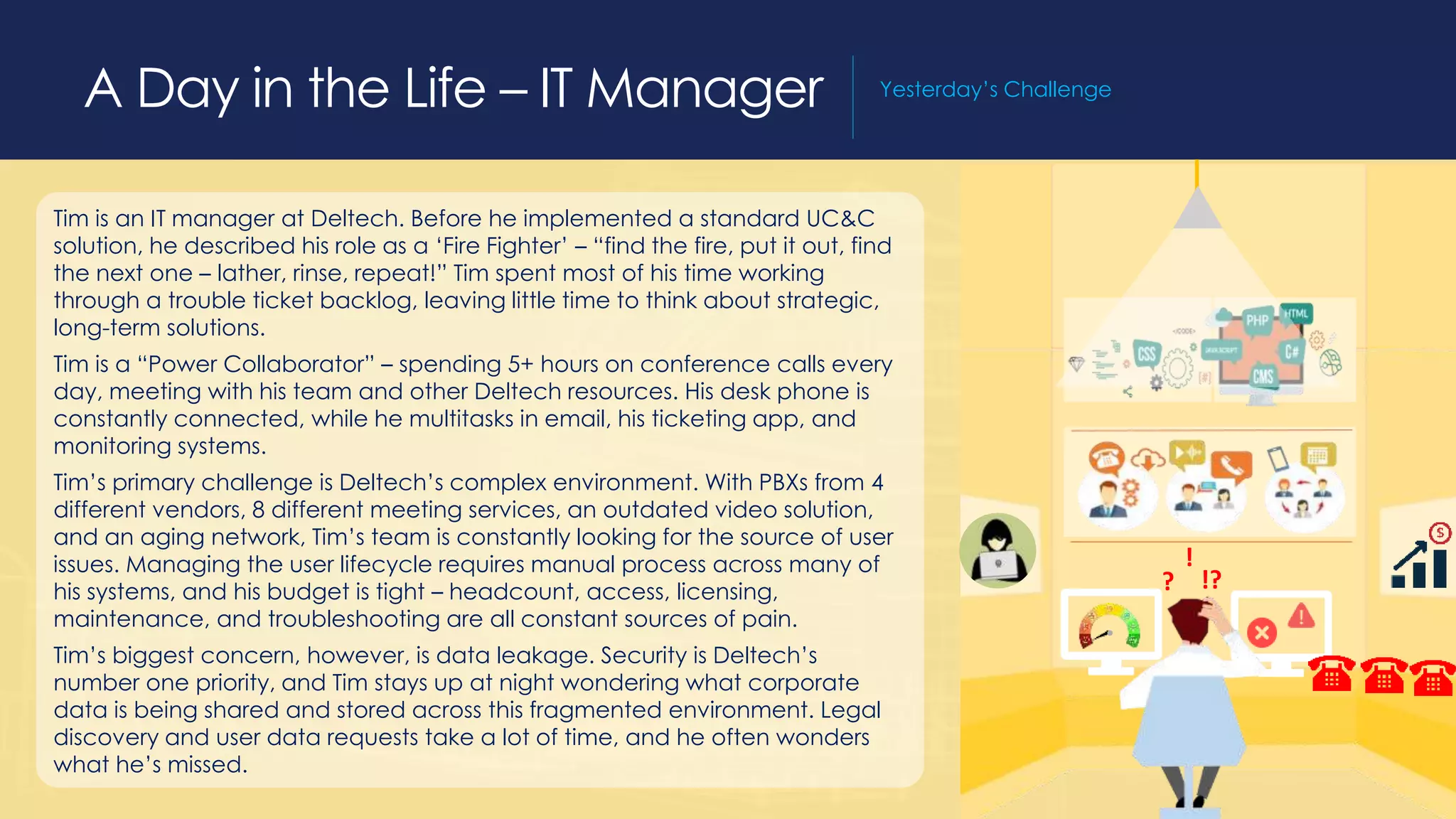 A Day in the Life – IT Manager Yesterday’s Challenge
Tim is an IT manager at Deltech. Before he implemented a standard UC&C
solution, he described his role as a ‘Fire Fighter’ – “find the fire, put it out, find
the next one – lather, rinse, repeat!” Tim spent most of his time working
through a trouble ticket backlog, leaving little time to think about strategic,
long-term solutions.
Tim is a “Power Collaborator” – spending 5+ hours on conference calls every
day, meeting with his team and other Deltech resources. His desk phone is
constantly connected, while he multitasks in email, his ticketing app, and
monitoring systems.
Tim’s primary challenge is Deltech’s complex environment. With PBXs from 4
different vendors, 8 different meeting services, an outdated video solution,
and an aging network, Tim’s team is constantly looking for the source of user
issues. Managing the user lifecycle requires manual process across many of
his systems, and his budget is tight – headcount, access, licensing,
maintenance, and troubleshooting are all constant sources of pain.
Tim’s biggest concern, however, is data leakage. Security is Deltech’s
number one priority, and Tim stays up at night wondering what corporate
data is being shared and stored across this fragmented environment. Legal
discovery and user data requests take a lot of time, and he often wonders
what he’s missed.
?
!
!?
 