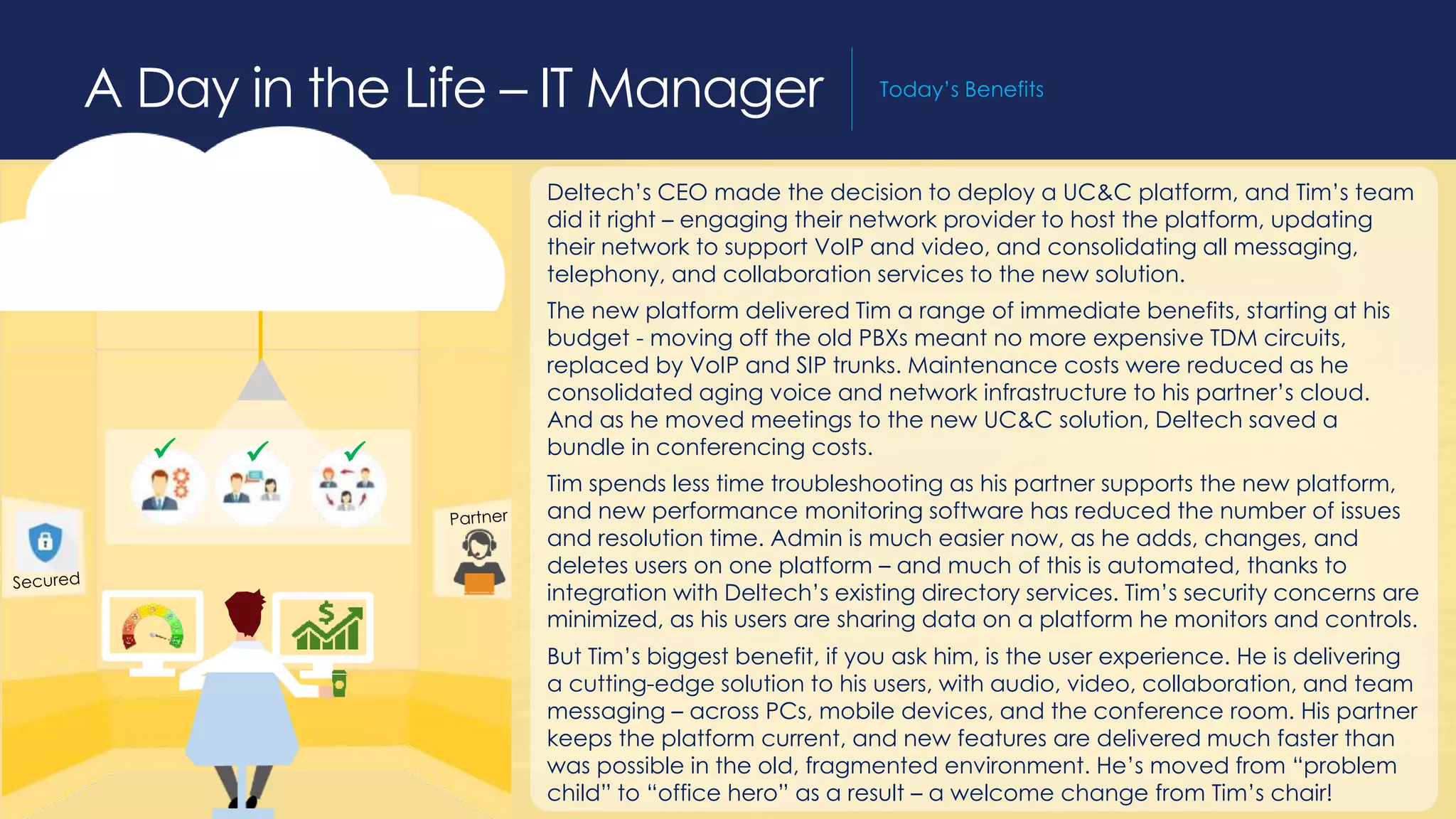 A Day in the Life – Field Salesperson Today’s Benefits
Deltech’s CEO made the decision to deploy a UC&C platform, and Tim’s team
did it right – engaging their network provider to host the platform, updating
their network to support VoIP and video, and consolidating all messaging,
telephony, and collaboration services to the new solution.
The new platform delivered Tim a range of immediate benefits, starting at his
budget - moving off the old PBXs meant no more expensive TDM circuits,
replaced by VoIP and SIP trunks. Maintenance costs were reduced as he
consolidated aging voice and network infrastructure to his partner’s cloud.
And as he moved meetings to the new UC&C solution, Deltech saved a
bundle in conferencing costs.
Tim spends less time troubleshooting as his partner supports the new platform,
and new performance monitoring software has reduced the number of issues
and resolution time. Admin is much easier now, as he adds, changes, and
deletes users on one platform – and much of this is automated, thanks to
integration with Deltech’s existing directory services. Tim’s security concerns are
minimized, as his users are sharing data on a platform he monitors and controls.
But Tim’s biggest benefit, if you ask him, is the user experience. He is delivering
a cutting-edge solution to his users, with audio, video, collaboration, and team
messaging – across PCs, mobile devices, and the conference room. His partner
keeps the platform current, and new features are delivered much faster than
was possible in the old, fragmented environment. He’s moved from “problem
child” to “office hero” as a result – a welcome change from Tim’s chair!
A Day in the Life – IT Manager Today’s Benefits
  
 