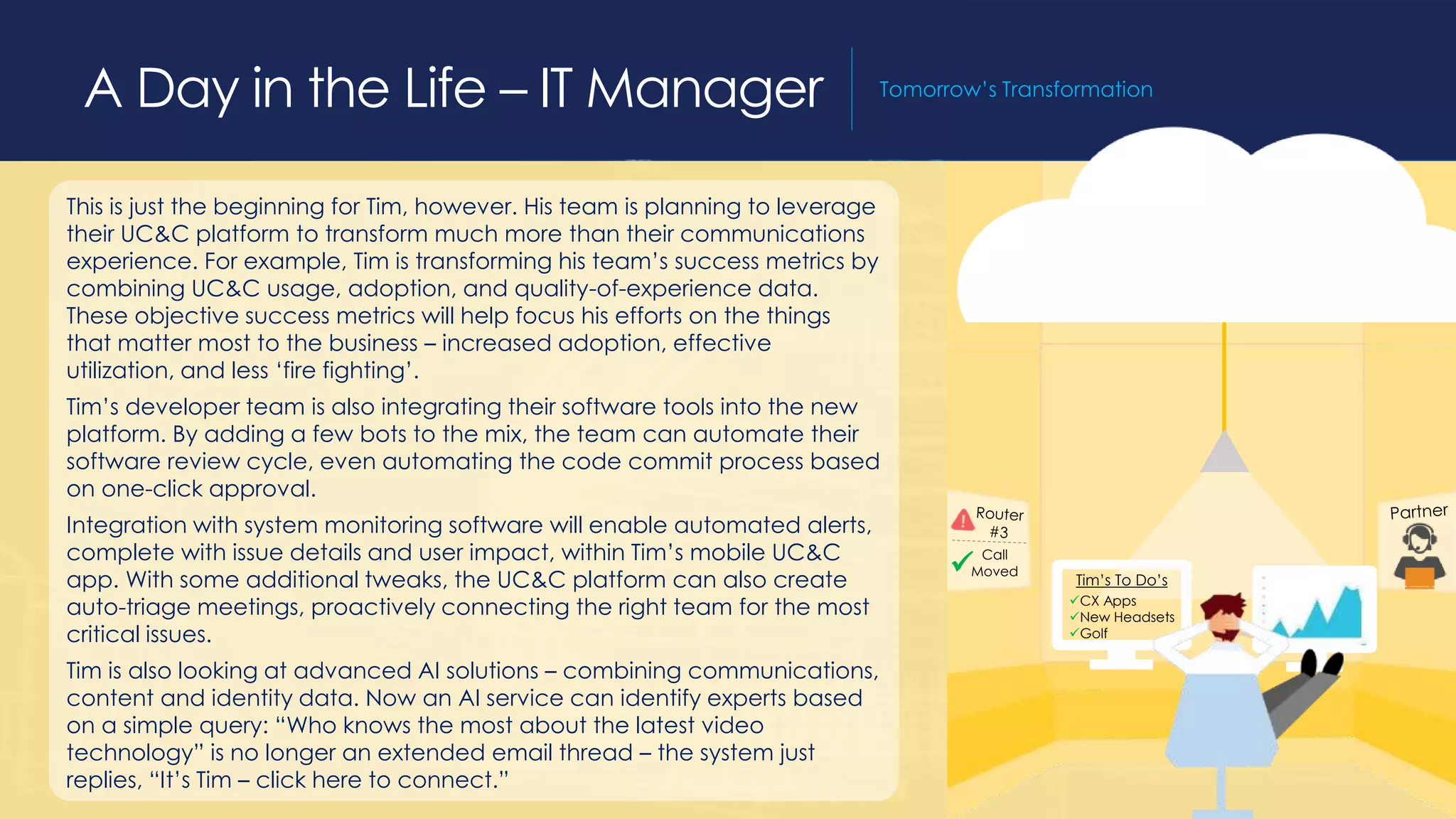 This is just the beginning for Tim, however. His team is planning to leverage
their UC&C platform to transform much more than their communications
experience. For example, Tim is transforming his team’s success metrics by
combining UC&C usage, adoption, and quality-of-experience data.
These objective success metrics will help focus his efforts on the things
that matter most to the business – increased adoption, effective
utilization, and less ‘fire fighting’.
Tim’s developer team is also integrating their software tools into the new
platform. By adding a few bots to the mix, the team can automate their
software review cycle, even automating the code commit process based
on one-click approval.
Integration with system monitoring software will enable automated alerts,
complete with issue details and user impact, within Tim’s mobile UC&C
app. With some additional tweaks, the UC&C platform can also create
auto-triage meetings, proactively connecting the right team for the most
critical issues.
Tim is also looking at advanced AI solutions – combining communications,
content and identity data. Now an AI service can identify experts based
on a simple query: “Who knows the most about the latest video
technology” is no longer an extended email thread – the system just
replies, “It’s Tim – click here to connect.”
A Day in the Life – IT Manager Tomorrow’s Transformation
 Call
Moved
Tim’s To Do’s
CX Apps
New Headsets
Golf
 