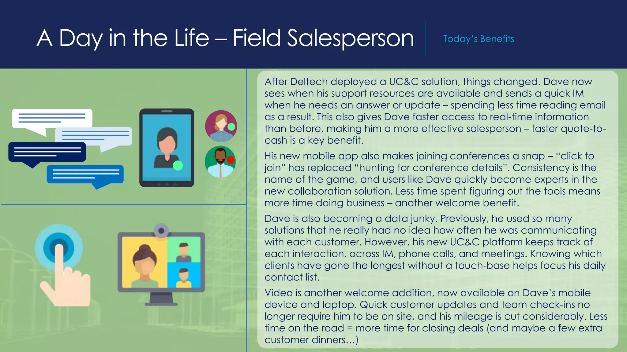 A Day in the Life – Field Salesperson Today’s Benefits
After Deltech deployed a UC&C solution, things changed. Dave now
sees when his support resources are available and sends a quick IM
when he needs an answer or update – spending less time reading email
as a result. This also gives Dave faster access to real-time information
than before, making him a more effective salesperson – faster quote-to-
cash is a key benefit.
His new mobile app also makes joining conferences a snap – “click to
join” has replaced “hunting for conference details”. Consistency is the
name of the game, and users like Dave quickly become experts in the
new collaboration solution. Less time spent figuring out the tools means
more time doing business – another welcome benefit.
Dave is also becoming a data junky. Previously, he used so many
solutions that he really had no idea how often he was communicating
with each customer. However, his new UC&C platform keeps track of
each interaction, across IM, phone calls, and meetings. Knowing which
clients have gone the longest without a touch-base helps focus his daily
contact list.
Video is another welcome addition, now available on Dave’s mobile
device and laptop. Quick customer updates and team check-ins no
longer require him to be on site, and his mileage is cut considerably. Less
time on the road = more time for closing deals (and maybe a few extra
customer dinners…)
 
