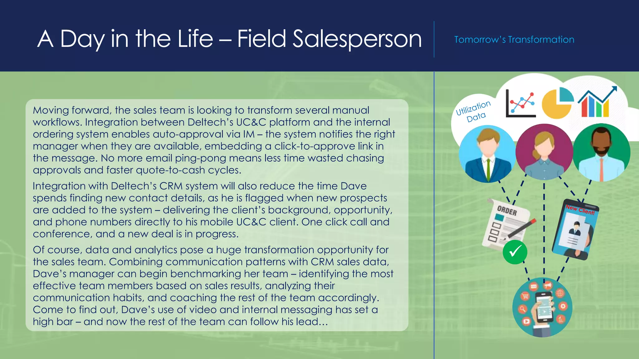 A Day in the Life – Field Salesperson Tomorrow’s Transformation
Moving forward, the sales team is looking to transform several manual
workflows. Integration between Deltech’s UC&C platform and the internal
ordering system enables auto-approval via IM – the system notifies the right
manager when they are available, embedding a click-to-approve link in
the message. No more email ping-pong means less time wasted chasing
approvals and faster quote-to-cash cycles.
Integration with Deltech’s CRM system will also reduce the time Dave
spends finding new contact details, as he is flagged when new prospects
are added to the system – delivering the client’s background, opportunity,
and phone numbers directly to his mobile UC&C client. One click call and
conference, and a new deal is in progress.
Of course, data and analytics pose a huge transformation opportunity for
the sales team. Combining communication patterns with CRM sales data,
Dave’s manager can begin benchmarking her team – identifying the most
effective team members based on sales results, analyzing their
communication habits, and coaching the rest of the team accordingly.
Come to find out, Dave’s use of video and internal messaging has set a
high bar – and now the rest of the team can follow his lead…

 