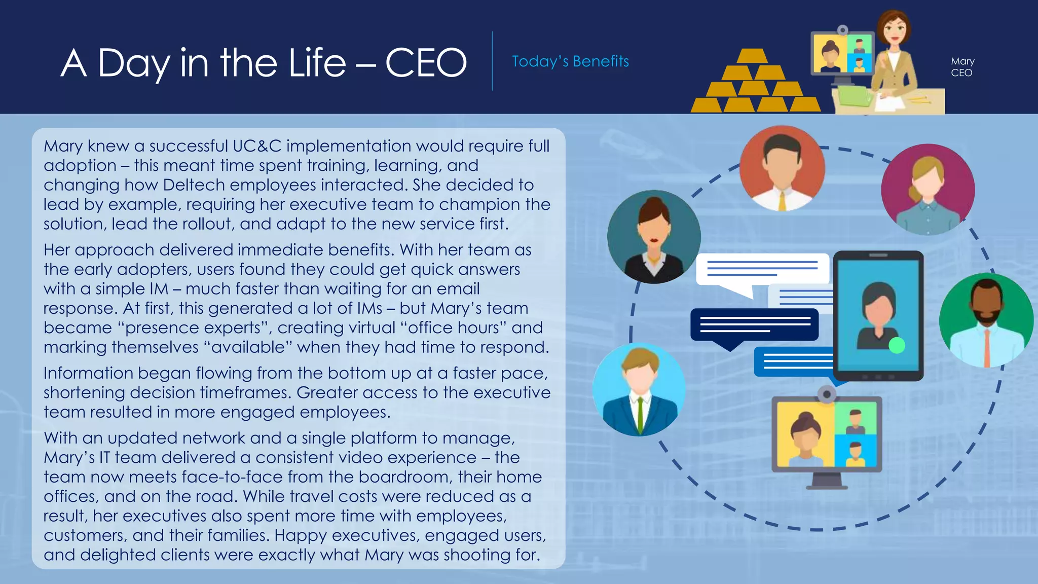 A Day in the Life – Field Salesperson Today’s BenefitsA Day in the Life – CEO Today’s Benefits
Mary knew a successful UC&C implementation would require full
adoption – this meant time spent training, learning, and
changing how Deltech employees interacted. She decided to
lead by example, requiring her executive team to champion the
solution, lead the rollout, and adapt to the new service first.
Her approach delivered immediate benefits. With her team as
the early adopters, users found they could get quick answers
with a simple IM – much faster than waiting for an email
response. At first, this generated a lot of IMs – but Mary’s team
became “presence experts”, creating virtual “office hours” and
marking themselves “available” when they had time to respond.
Information began flowing from the bottom up at a faster pace,
shortening decision timeframes. Greater access to the executive
team resulted in more engaged employees.
With an updated network and a single platform to manage,
Mary’s IT team delivered a consistent video experience – the
team now meets face-to-face from the boardroom, their home
offices, and on the road. While travel costs were reduced as a
result, her executives also spent more time with employees,
customers, and their families. Happy executives, engaged users,
and delighted clients were exactly what Mary was shooting for.
Mary
CEO
 