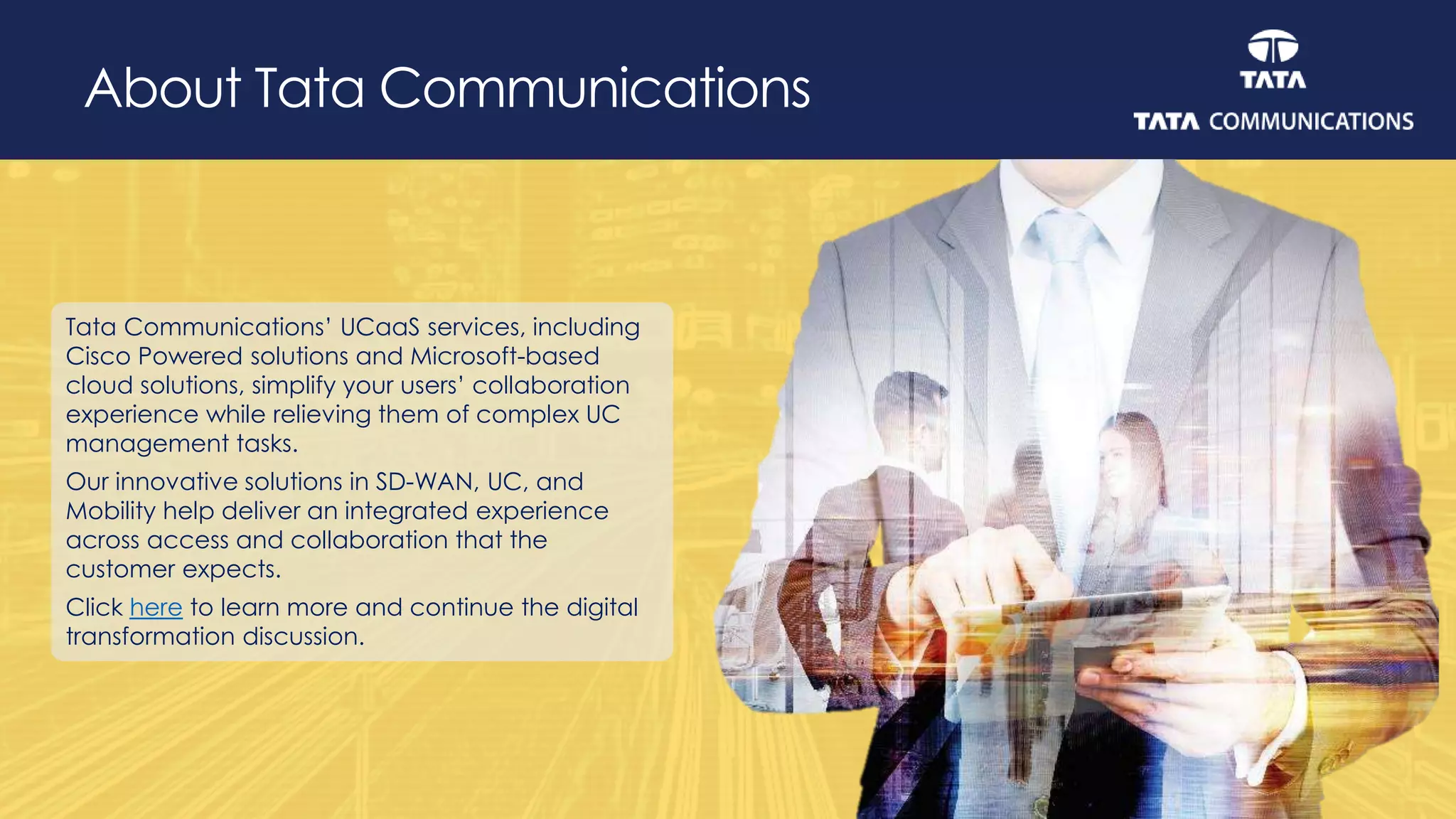 About Tata Communications
Tata Communications’ UCaaS services, including
Cisco Powered solutions and Microsoft-based
cloud solutions, simplify your users’ collaboration
experience while relieving them of complex UC
management tasks.
Our innovative solutions in SD-WAN, UC, and
Mobility help deliver an integrated experience
across access and collaboration that the
customer expects.
Click here to learn more and continue the digital
transformation discussion.
 