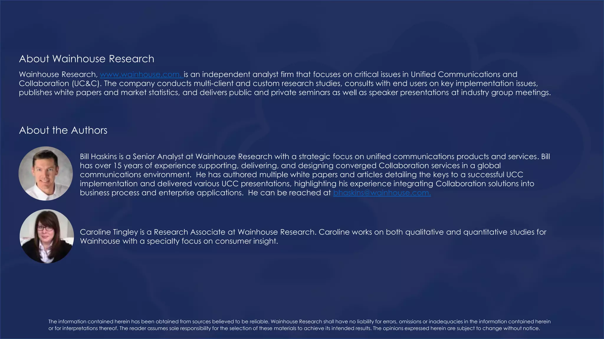 Wainhouse Research, www.wainhouse.com, is an independent analyst firm that focuses on critical issues in Unified Communications and
Collaboration (UC&C). The company conducts multi-client and custom research studies, consults with end users on key implementation issues,
publishes white papers and market statistics, and delivers public and private seminars as well as speaker presentations at industry group meetings.
Bill Haskins is a Senior Analyst at Wainhouse Research with a strategic focus on unified communications products and services. Bill
has over 15 years of experience supporting, delivering, and designing converged Collaboration services in a global
communications environment. He has authored multiple white papers and articles detailing the keys to a successful UCC
implementation and delivered various UCC presentations, highlighting his experience integrating Collaboration solutions into
business process and enterprise applications. He can be reached at bhaskins@wainhouse.com.
About Wainhouse Research
About the Authors
The information contained herein has been obtained from sources believed to be reliable. Wainhouse Research shall have no liability for errors, omissions or inadequacies in the information contained herein
or for interpretations thereof. The reader assumes sole responsibility for the selection of these materials to achieve its intended results. The opinions expressed herein are subject to change without notice.
Caroline Tingley is a Research Associate at Wainhouse Research. Caroline works on both qualitative and quantitative studies for
Wainhouse with a specialty focus on consumer insight.
 