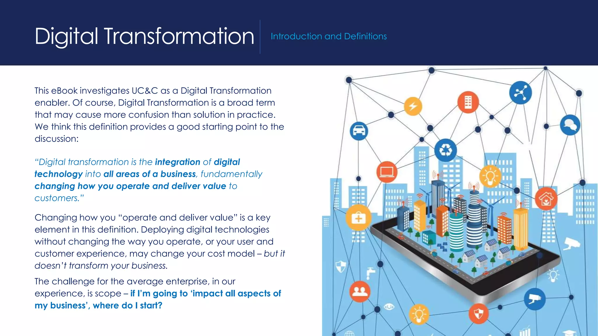 This eBook investigates UC&C as a Digital Transformation
enabler. Of course, Digital Transformation is a broad term
that may cause more confusion than solution in practice.
We think this definition provides a good starting point to the
discussion:
“Digital transformation is the integration of digital
technology into all areas of a business, fundamentally
changing how you operate and deliver value to
customers.”
Changing how you “operate and deliver value” is a key
element in this definition. Deploying digital technologies
without changing the way you operate, or your user and
customer experience, may change your cost model – but it
doesn’t transform your business.
The challenge for the average enterprise, in our
experience, is scope – if I’m going to ‘impact all aspects of
my business’, where do I start?
Digital Transformation Introduction and Definitions
 