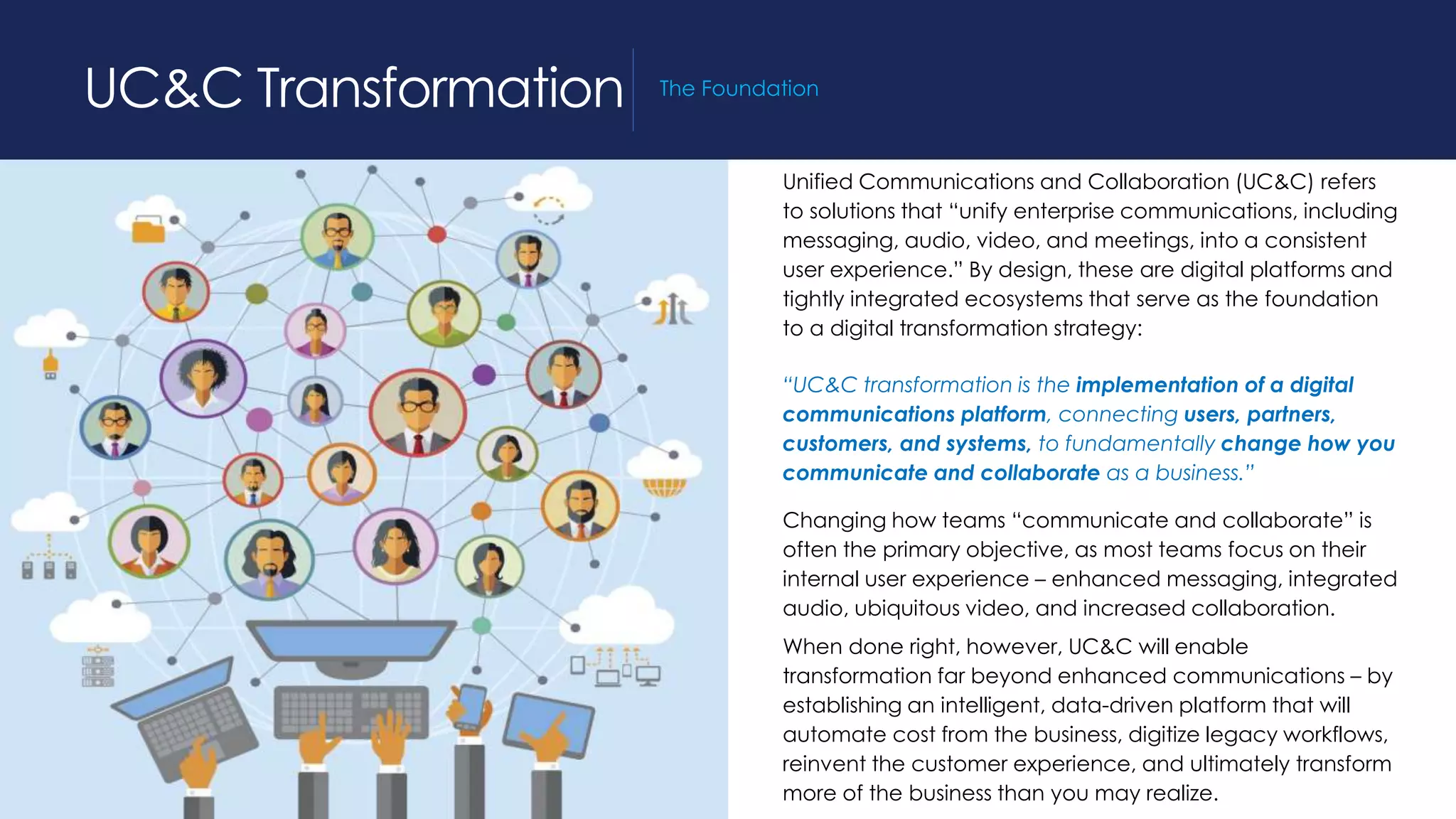 Unified Communications and Collaboration (UC&C) refers
to solutions that “unify enterprise communications, including
messaging, audio, video, and meetings, into a consistent
user experience.” By design, these are digital platforms and
tightly integrated ecosystems that serve as the foundation
to a digital transformation strategy:
“UC&C transformation is the implementation of a digital
communications platform, connecting users, partners,
customers, and systems, to fundamentally change how you
communicate and collaborate as a business.”
Changing how teams “communicate and collaborate” is
often the primary objective, as most teams focus on their
internal user experience – enhanced messaging, integrated
audio, ubiquitous video, and increased collaboration.
When done right, however, UC&C will enable
transformation far beyond enhanced communications – by
establishing an intelligent, data-driven platform that will
automate cost from the business, digitize legacy workflows,
reinvent the customer experience, and ultimately transform
more of the business than you may realize.
UC&C Transformation The Foundation
 