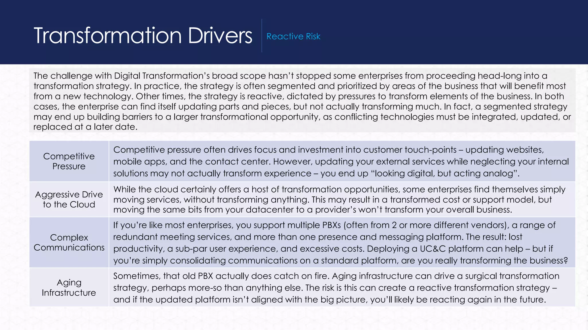 The challenge with Digital Transformation’s broad scope hasn’t stopped some enterprises from proceeding head-long into a
transformation strategy. In practice, the strategy is often segmented and prioritized by areas of the business that will benefit most
from a new technology. Other times, the strategy is reactive, dictated by pressures to transform elements of the business. In both
cases, the enterprise can find itself updating parts and pieces, but not actually transforming much. In fact, a segmented strategy
may end up building barriers to a larger transformational opportunity, as conflicting technologies must be integrated, updated, or
replaced at a later date.
Transformation Drivers Reactive Risk
Competitive
Pressure
Competitive pressure often drives focus and investment into customer touch-points – updating websites,
mobile apps, and the contact center. However, updating your external services while neglecting your internal
solutions may not actually transform experience – you end up “looking digital, but acting analog”.
Aggressive Drive
to the Cloud
While the cloud certainly offers a host of transformation opportunities, some enterprises find themselves simply
moving services, without transforming anything. This may result in a transformed cost or support model, but
moving the same bits from your datacenter to a provider’s won’t transform your overall business.
Complex
Communications
If you’re like most enterprises, you support multiple PBXs (often from 2 or more different vendors), a range of
redundant meeting services, and more than one presence and messaging platform. The result: lost
productivity, a sub-par user experience, and excessive costs. Deploying a UC&C platform can help – but if
you’re simply consolidating communications on a standard platform, are you really transforming the business?
Aging
Infrastructure
Sometimes, that old PBX actually does catch on fire. Aging infrastructure can drive a surgical transformation
strategy, perhaps more-so than anything else. The risk is this can create a reactive transformation strategy –
and if the updated platform isn’t aligned with the big picture, you’ll likely be reacting again in the future.
 