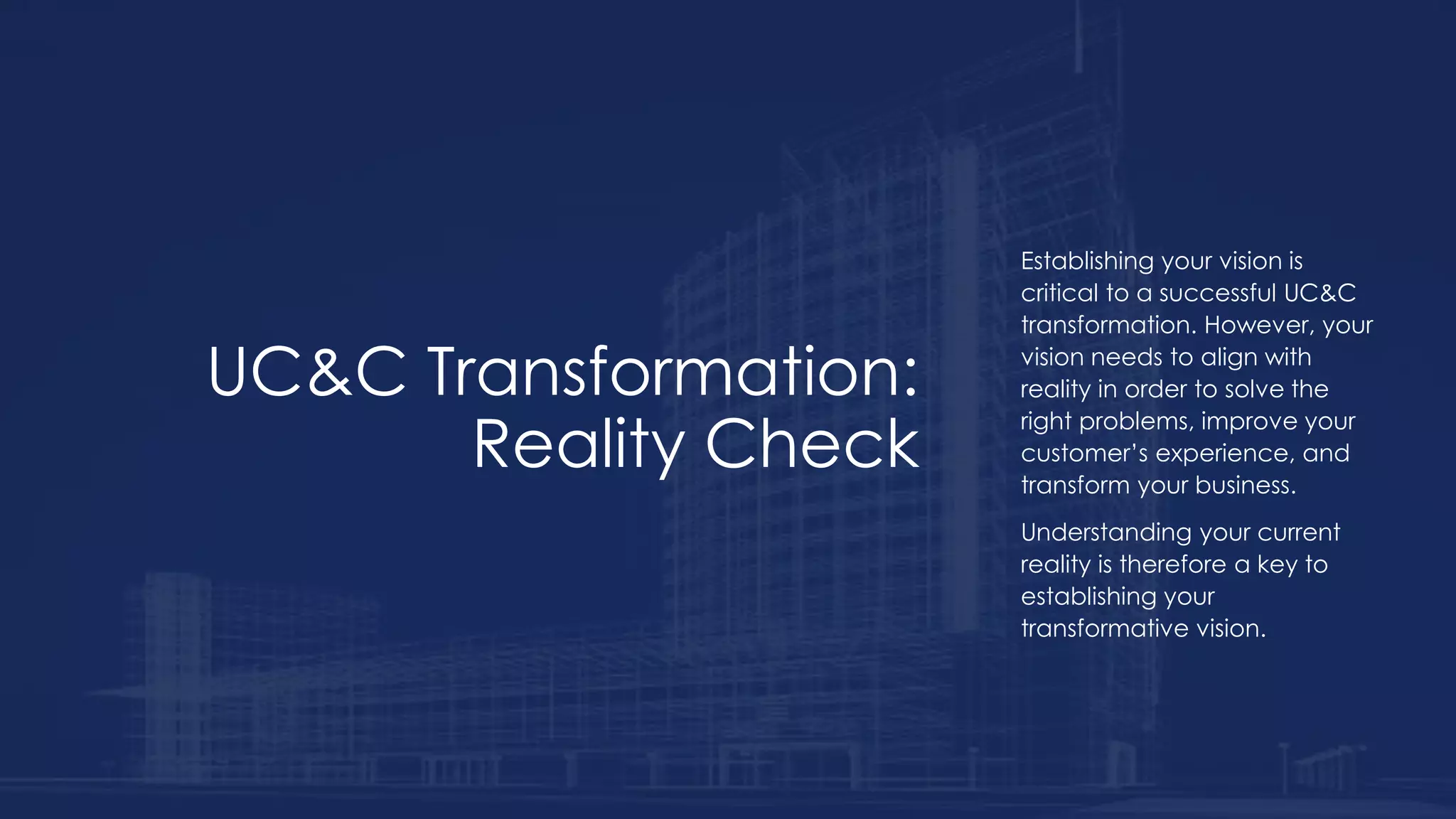 UC&C Transformation:
Reality Check
Establishing your vision is
critical to a successful UC&C
transformation. However, your
vision needs to align with
reality in order to solve the
right problems, improve your
customer’s experience, and
transform your business.
Understanding your current
reality is therefore a key to
establishing your
transformative vision.
 