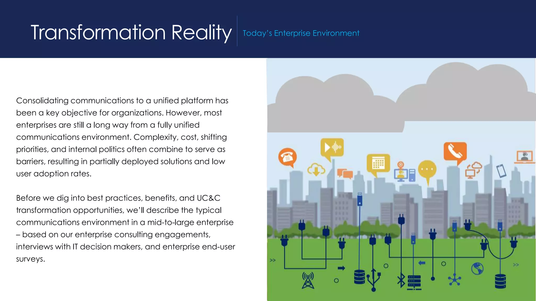 Consolidating communications to a unified platform has
been a key objective for organizations. However, most
enterprises are still a long way from a fully unified
communications environment. Complexity, cost, shifting
priorities, and internal politics often combine to serve as
barriers, resulting in partially deployed solutions and low
user adoption rates.
Before we dig into best practices, benefits, and UC&C
transformation opportunities, we’ll describe the typical
communications environment in a mid-to-large enterprise
– based on our enterprise consulting engagements,
interviews with IT decision makers, and enterprise end-user
surveys.
Transformation Reality Today’s Enterprise Environment
 
