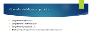 Operador de Microcomputador
 Carga horária total: 160 h
 Carga horária a distância: 128h
 Carga horária presencial: 32h
 Titulação: Qualificação Profissional em Operador de Computador
 