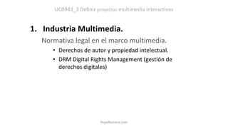 UC0943_3 Definir proyectos multimedia interactivos
1. Industria Multimedia.
Normativa legal en el marco multimedia.
• Derechos de autor y propiedad intelectual.
• DRM Digital Rights Management (gestión de
derechos digitales)
PepeRomera.com
 