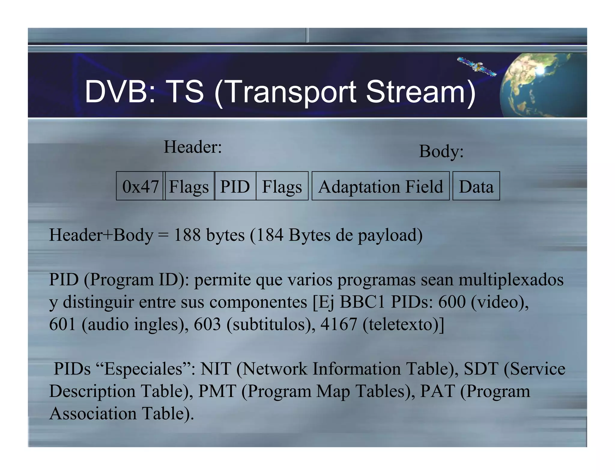 DVB: TS (Transport Stream)
Header:
0x47 Flags PID Flags
Header+Body = 188 bytes (184 Bytes de payload)
PID (Program ID): permite que varios programas sean multiplexados
y distinguir entre sus componentes [Ej BBC1 PIDs: 600 (video),
601 (audio ingles), 603 (subtitulos), 4167 (teletexto)]
PIDs “Especiales”: NIT (Network Information Table), SDT (Service
Description Table), PMT (Program Map Tables), PAT (Program
Association Table).
Adaptation Field Data
Body:
 