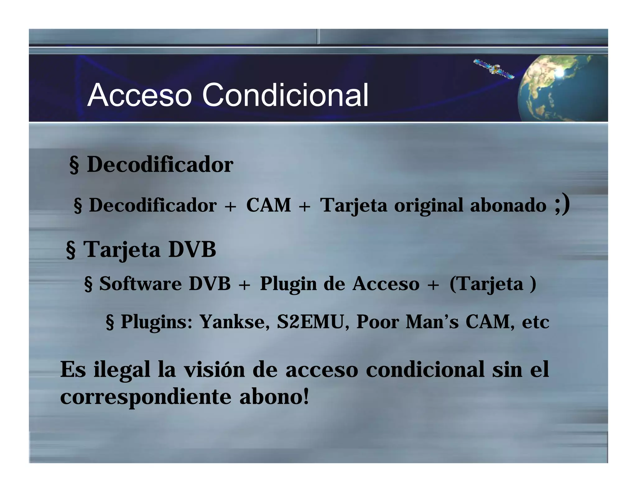 Acceso Condicional
§ Decodificador
§ Decodificador + CAM + Tarjeta original abonado ;)
§ Tarjeta DVB
§ Software DVB + Plugin de Acceso + (Tarjeta )
§ Plugins: Yankse, S2EMU, Poor Man’s CAM, etc
Es ilegal la visión de acceso condicional sin el
correspondiente abono!
 