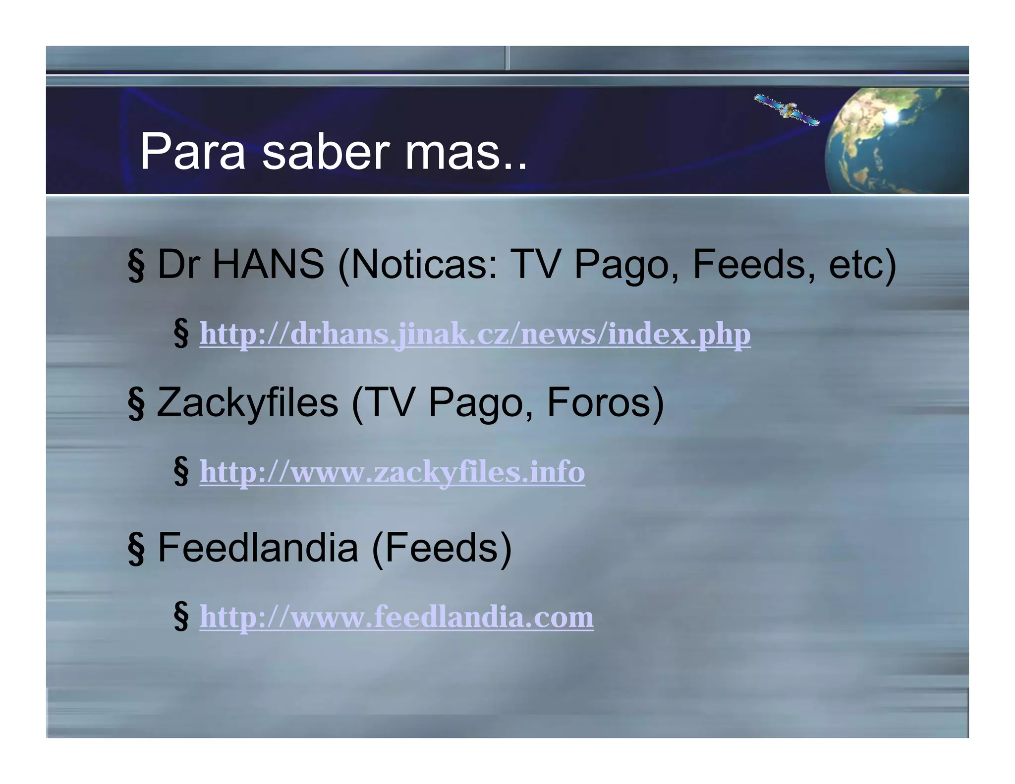 Para saber mas..
§ Dr HANS (Noticas: TV Pago, Feeds, etc)
§ http://drhans.jinak.cz/news/index.php
§ Zackyfiles (TV Pago, Foros)
§ http://www.zackyfiles.info
§ Feedlandia (Feeds)
§ http://www.feedlandia.com
 