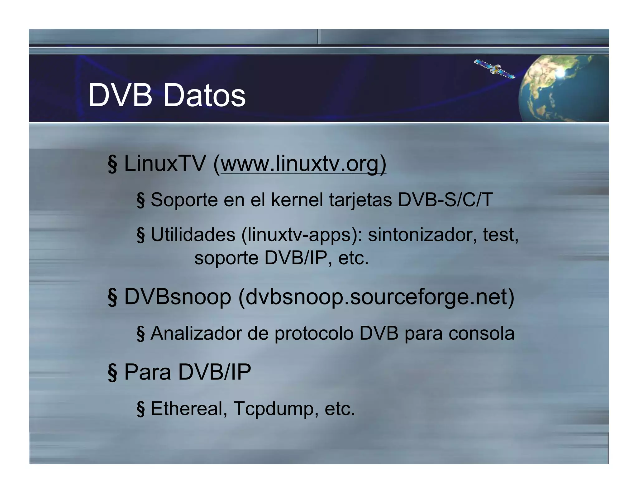DVB Datos
§ LinuxTV (www.linuxtv.org)
§ Soporte en el kernel tarjetas DVB-S/C/T
§ Utilidades (linuxtv-apps): sintonizador, test,
soporte DVB/IP, etc.
§ DVBsnoop (dvbsnoop.sourceforge.net)
§ Analizador de protocolo DVB para consola
§ Para DVB/IP
§ Ethereal, Tcpdump, etc.
 